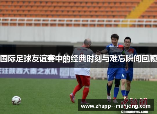 国际足球友谊赛中的经典时刻与难忘瞬间回顾 国际足球友谊赛中的经典时刻与难忘瞬间回顾