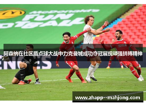阿森纳在社区盾点球大战中力克曼城成功夺冠展现顽强拼搏精神 阿森纳在社区盾点球大战中力克曼城成功夺冠展现顽强拼搏精神